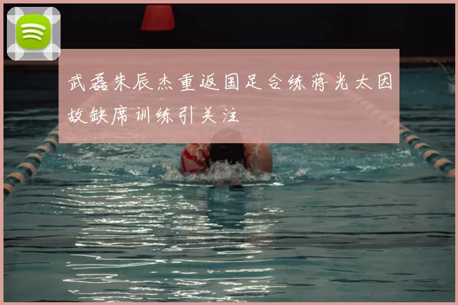 武磊朱辰杰重返国足合练蒋光太因故缺席训练引关注