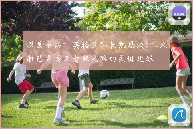 深度专访：英格兰队长凯恩谈6-1大胜巴拿马及晋级之路的关键进球
