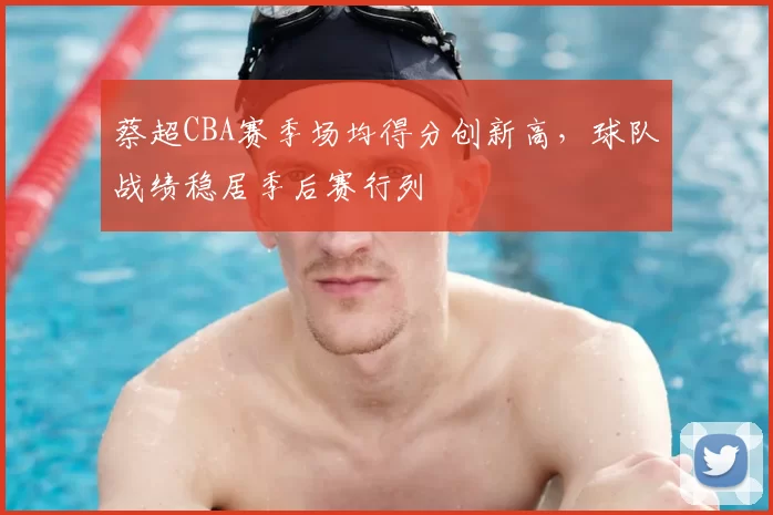 蔡超CBA赛季场均得分创新高，球队战绩稳居季后赛行列