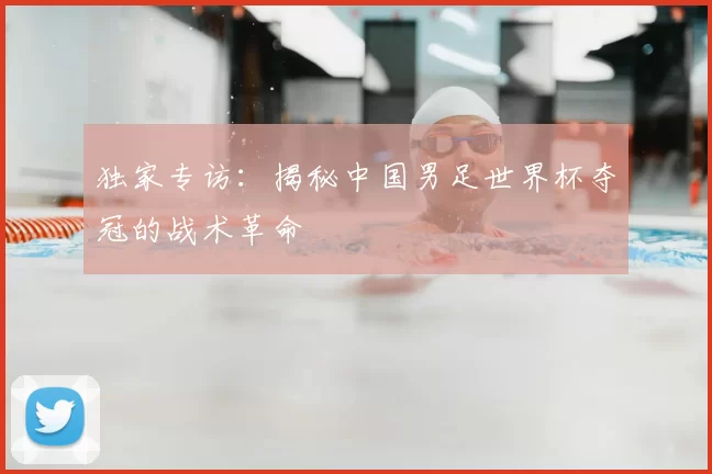 独家专访：揭秘中国男足世界杯夺冠的战术革命