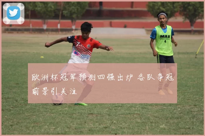 欧洲杯冠军预测四强出炉 各队争冠前景引关注