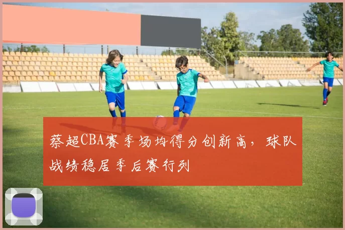 蔡超CBA赛季场均得分创新高，球队战绩稳居季后赛行列