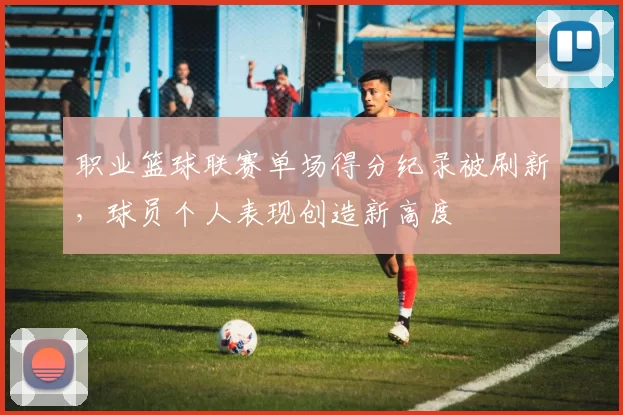 职业篮球联赛单场得分纪录被刷新，球员个人表现创造新高度