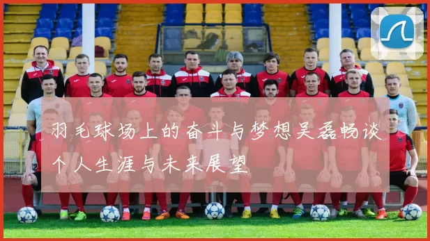 羽毛球场上的奋斗与梦想吴磊畅谈个人生涯与未来展望