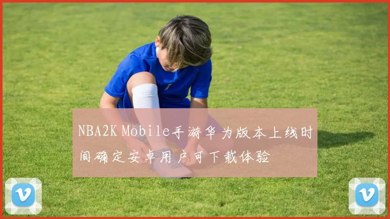 NBA2K Mobile手游华为版本上线时间确定安卓用户可下载体验