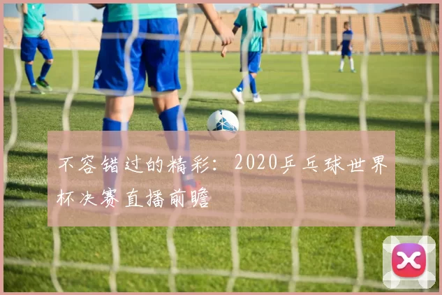 不容错过的精彩：2020乒乓球世界杯决赛直播前瞻