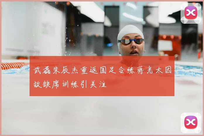 武磊朱辰杰重返国足合练蒋光太因故缺席训练引关注