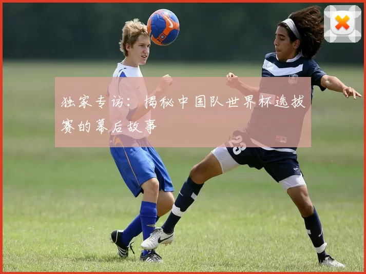 独家专访:揭秘中国队世界杯选拔赛的幕后故事