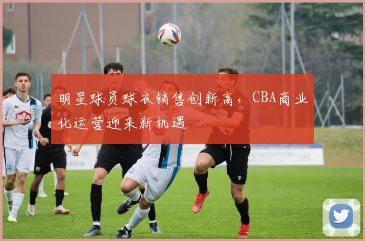 明星球员球衣销售创新高，CBA商业化运营迎来新机遇