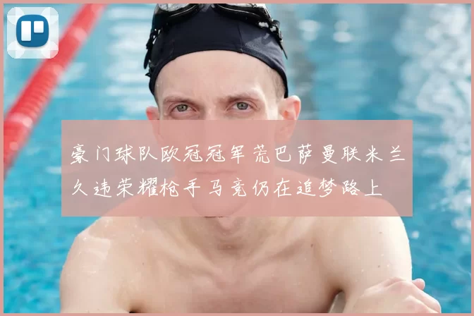 豪门球队欧冠冠军荒巴萨曼联米兰久违荣耀枪手马竞仍在追梦路上