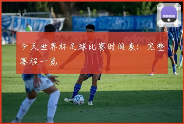今天世界杯足球比赛时间表：完整赛程一览