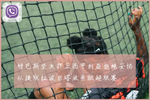 特巴斯坚决捍卫西甲利益拒绝妥协以换取拉波尔塔放弃欧超联赛