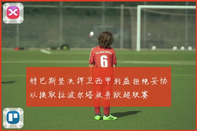 特巴斯坚决捍卫西甲利益拒绝妥协以换取拉波尔塔放弃欧超联赛
