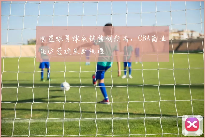 明星球员球衣销售创新高，CBA商业化运营迎来新机遇