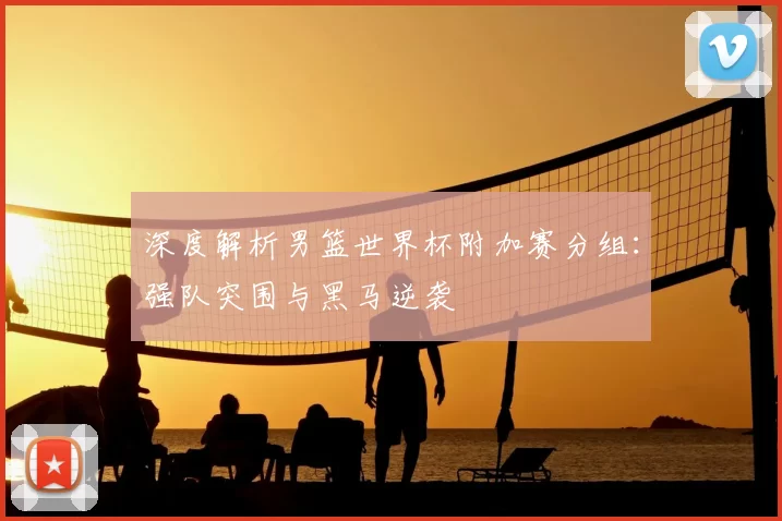 深度解析男篮世界杯附加赛分组:强队突围与黑马逆袭