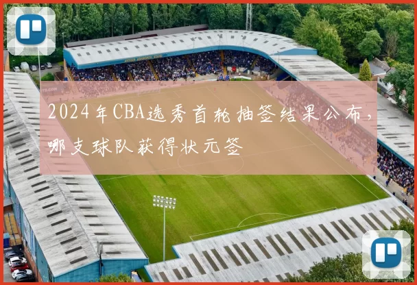 2024年CBA选秀首轮抽签结果公布，哪支球队获得状元签