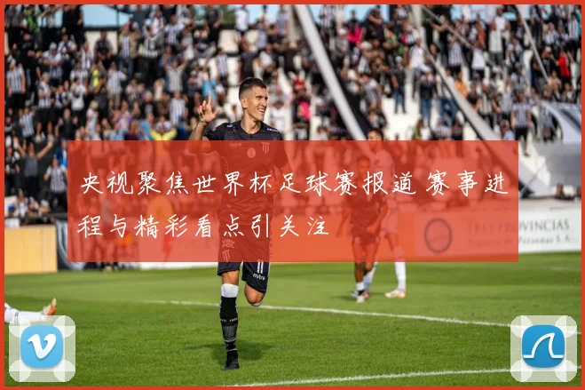 央视聚焦世界杯足球赛报道 赛事进程与精彩看点引关注