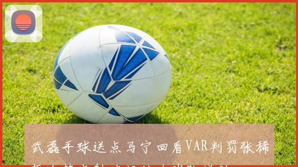 武磊手球送点马宁回看VAR判罚张稀哲冷静点射破门助力球队逆转