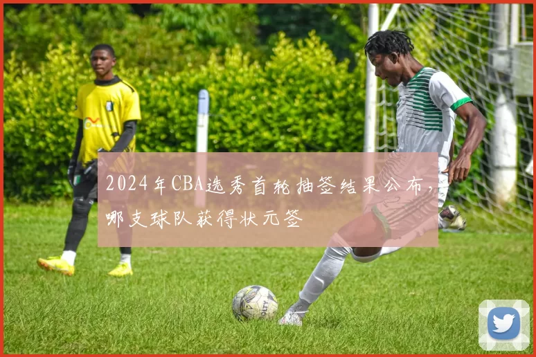 2024年CBA选秀首轮抽签结果公布，哪支球队获得状元签