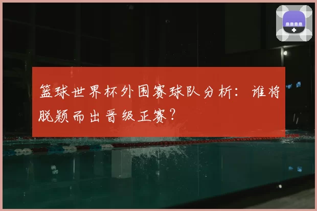 篮球世界杯外围赛球队分析:谁将脱颖而出晋级正赛?