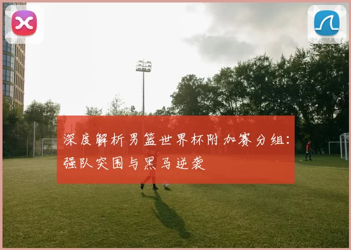 深度解析男篮世界杯附加赛分组：强队突围与黑马逆袭