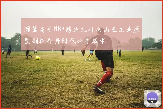 灌篮高手NBA跨次元对决山王工业原型剖析乔丹时代公牛战术