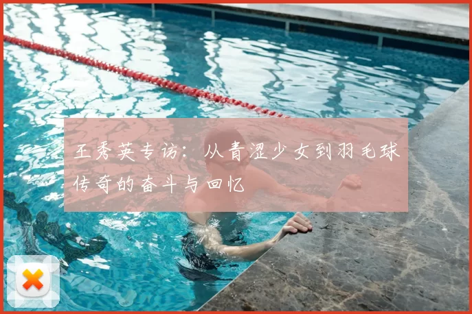 王秀英专访：从青涩少女到羽毛球传奇的奋斗与回忆