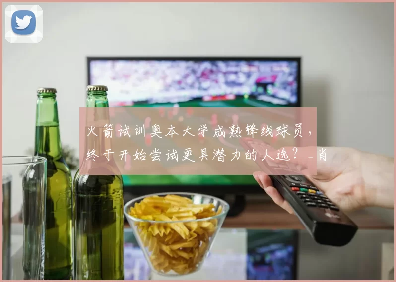 火箭试训奥本大学成熟锋线球员，终于开始尝试更具潜力的人选？_肖恩·霍尔_机会_1