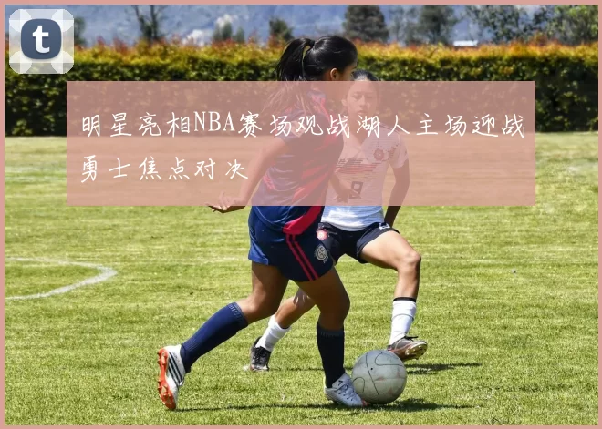 明星亮相NBA赛场观战湖人主场迎战勇士焦点对决