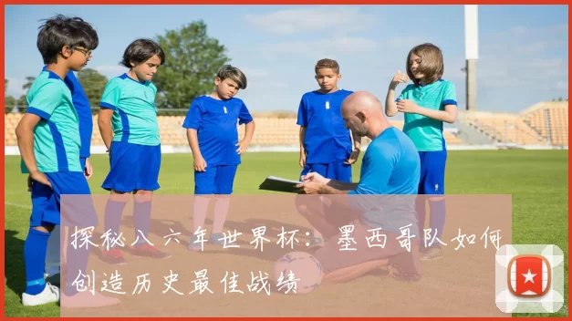 探秘八六年世界杯:墨西哥队如何创造历史最佳战绩