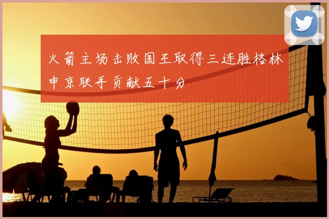 火箭主场击败国王取得三连胜格林申京联手贡献五十分