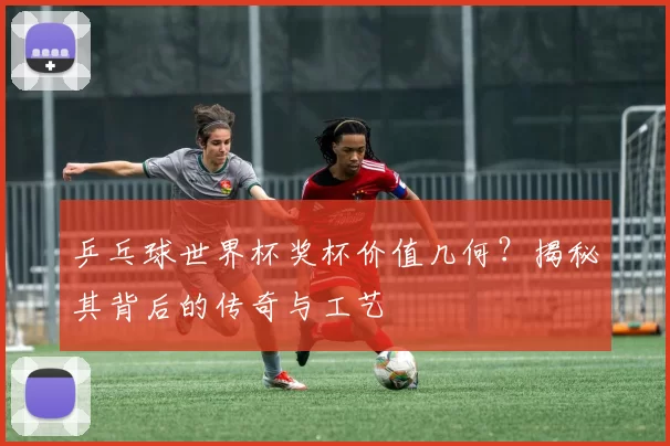 乒乓球世界杯奖杯价值几何？揭秘其背后的传奇与工艺