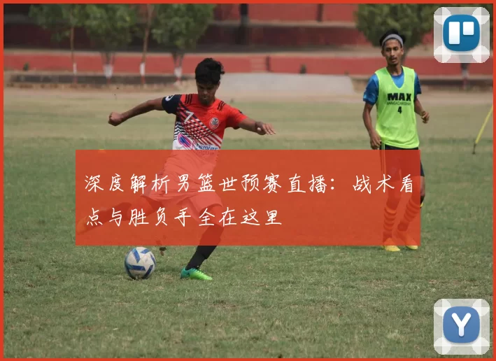 深度解析男篮世预赛直播:战术看点与胜负手全在这里
