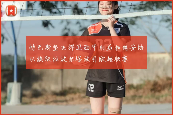 特巴斯坚决捍卫西甲利益拒绝妥协以换取拉波尔塔放弃欧超联赛
