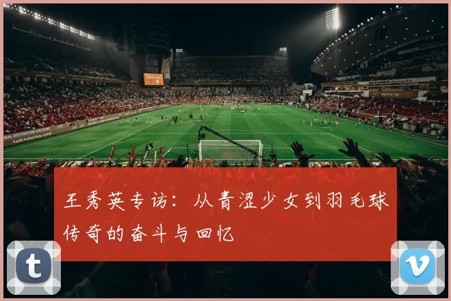 王秀英专访：从青涩少女到羽毛球传奇的奋斗与回忆
