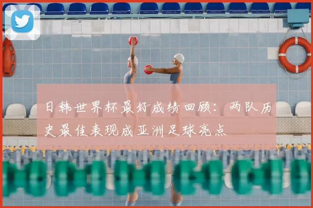日韩世界杯最好成绩回顾：两队历史最佳表现成亚洲足球亮点