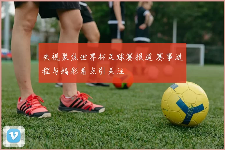央视聚焦世界杯足球赛报道 赛事进程与精彩看点引关注