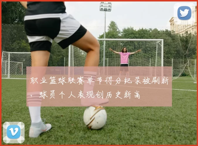 职业篮球联赛单节得分纪录被刷新，球员个人表现创历史新高