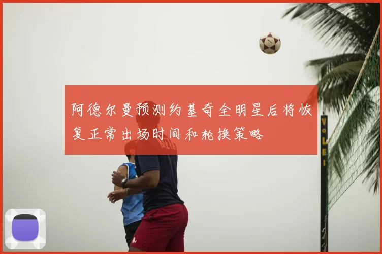 阿德尔曼预测约基奇全明星后将恢复正常出场时间和轮换策略