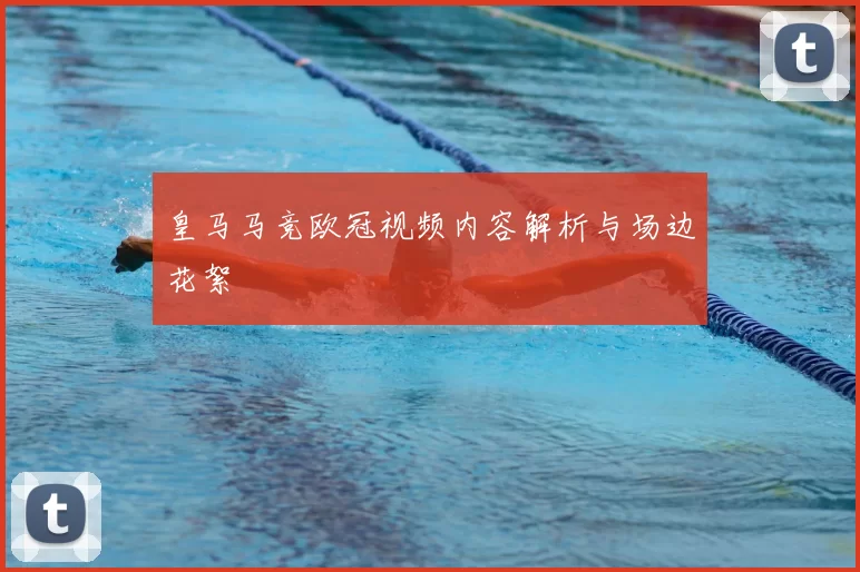 皇马马竞欧冠视频内容解析与场边花絮