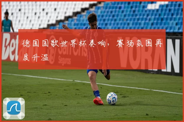 德国国歌世界杯奏响，赛场氛围再度升温