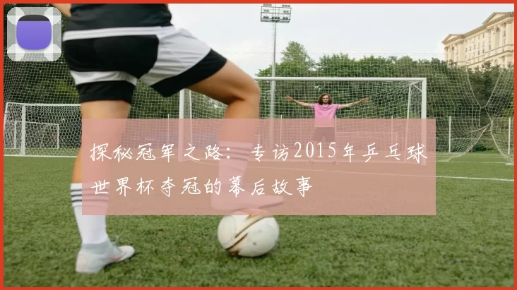探秘冠军之路:专访2015年乒乓球世界杯夺冠的幕后故事