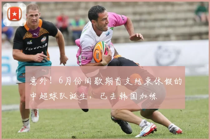 意外！6月份间歇期首支结束休假的中超球队诞生，已去韩国加练
