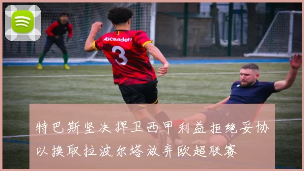 特巴斯坚决捍卫西甲利益拒绝妥协以换取拉波尔塔放弃欧超联赛