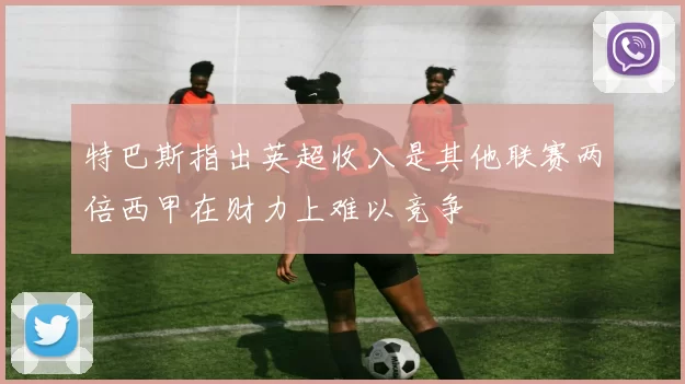 特巴斯指出英超收入是其他联赛两倍西甲在财力上难以竞争