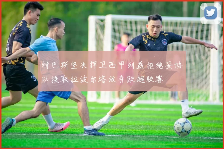 特巴斯坚决捍卫西甲利益拒绝妥协以换取拉波尔塔放弃欧超联赛