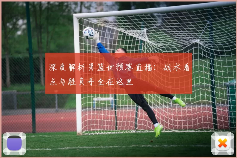 深度解析男篮世预赛直播：战术看点与胜负手全在这里
