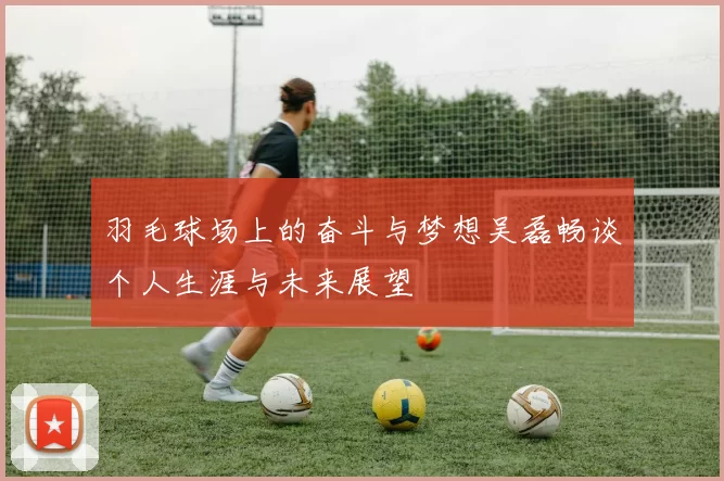 羽毛球场上的奋斗与梦想吴磊畅谈个人生涯与未来展望