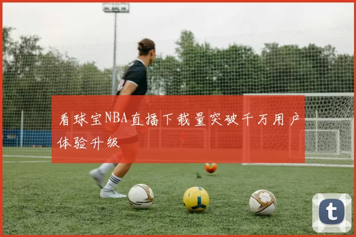 看球宝NBA直播下载量突破千万用户体验升级
