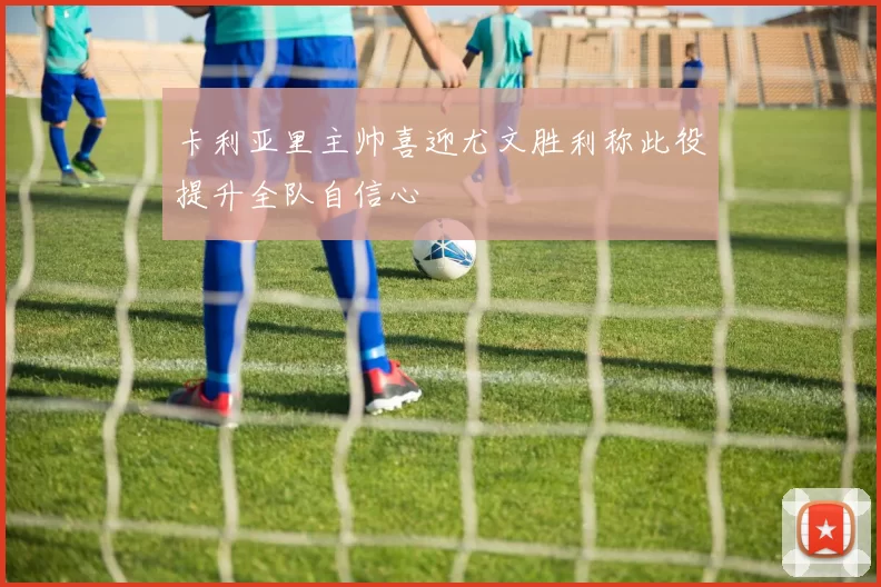 卡利亚里主帅喜迎尤文胜利称此役提升全队自信心